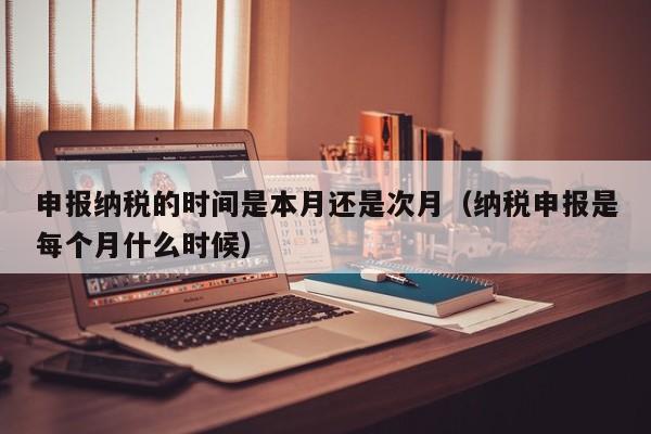 申报纳税的时间是本月还是次月（纳税申报是每个月什么时候）