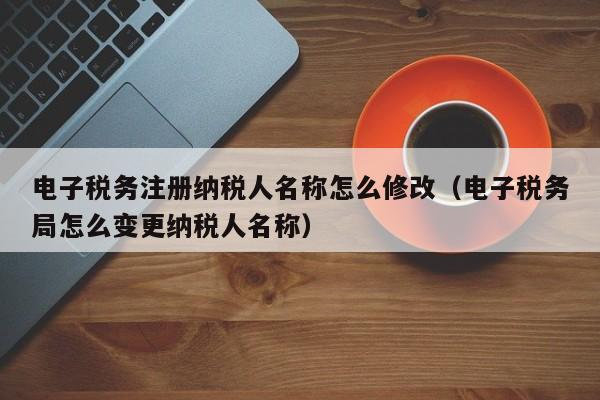 电子税务注册纳税人名称怎么修改（电子税务局怎么变更纳税人名称）