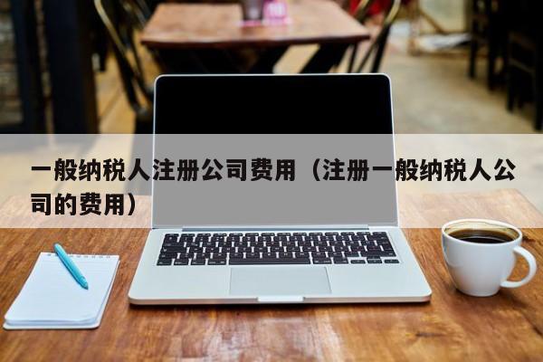 一般纳税人注册公司费用（注册一般纳税人公司的费用）