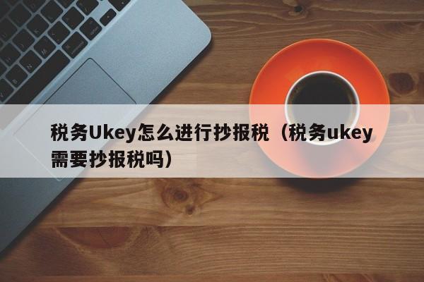 税务Ukey怎么进行抄报税（税务ukey需要抄报税吗）