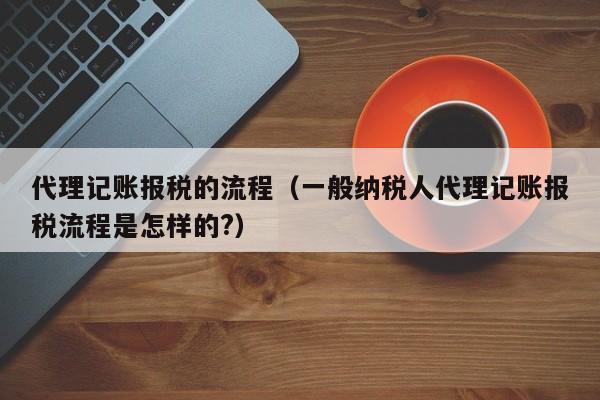 代理记账报税的流程（一般纳税人代理记账报税流程是怎样的?）