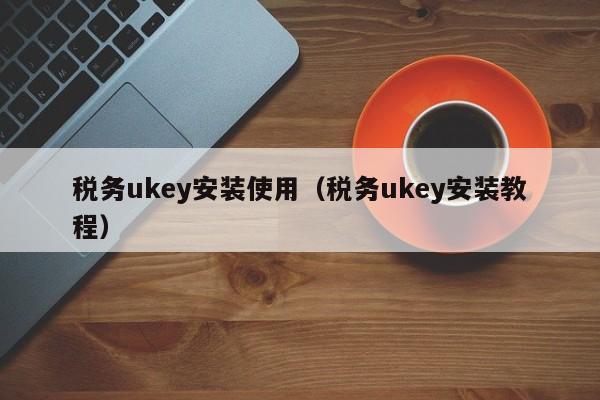 税务ukey安装使用（税务ukey安装教程）