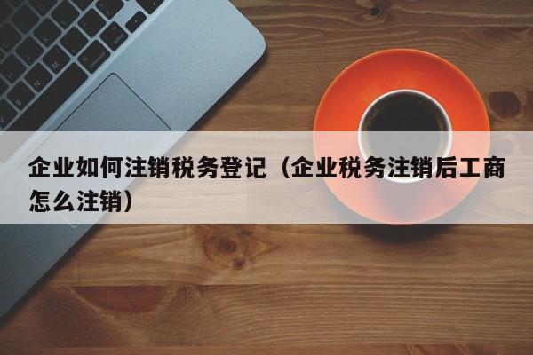 企业如何注销税务登记（企业税务注销后工商怎么注销）