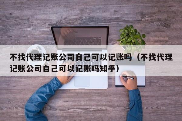 不找代理记账公司自己可以记账吗（不找代理记账公司自己可以记账吗知乎）