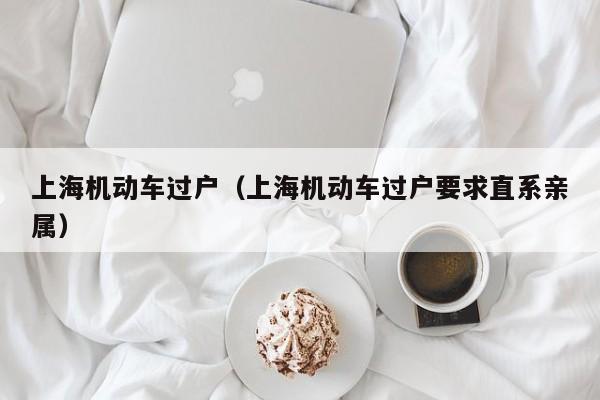 上海机动车过户（上海机动车过户要求直系亲属）