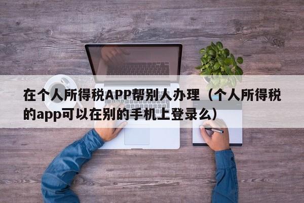 在个人所得税APP帮别人办理（个人所得税的app可以在别的手机上登录么）