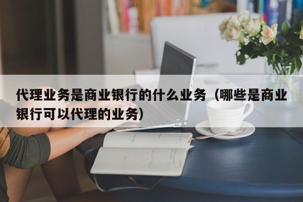 代理业务是商业银行的什么业务（哪些是商业银行可以代理的业务）