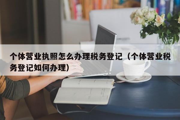 个体营业执照怎么办理税务登记（个体营业税务登记如何办理）