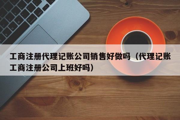 工商注册代理记账公司销售好做吗（代理记账工商注册公司上班好吗）