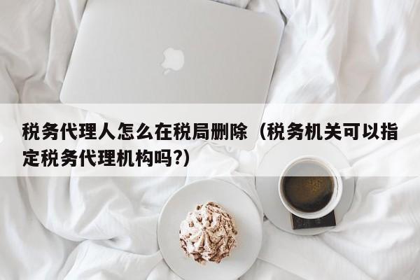 税务代理人怎么在税局删除（税务机关可以指定税务代理机构吗?）