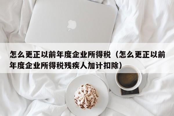 怎么更正以前年度企业所得税（怎么更正以前年度企业所得税残疾人加计扣除）