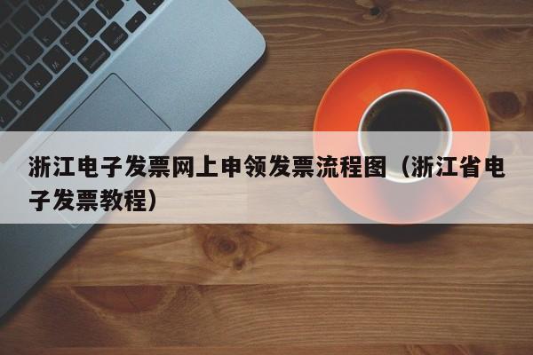 浙江电子发票网上申领发票流程图（浙江省电子发票教程）