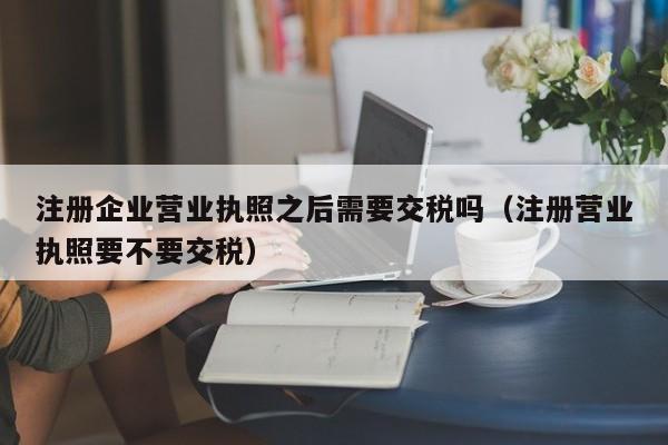 注册企业营业执照之后需要交税吗（注册营业执照要不要交税）