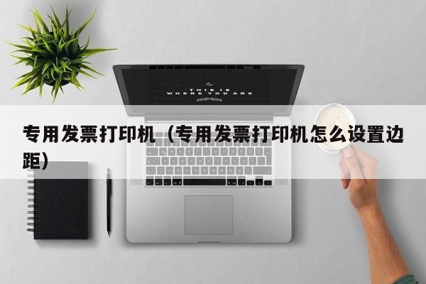 专用发票打印机（专用发票打印机怎么设置边距）