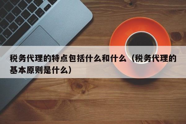 税务代理的特点包括什么和什么（税务代理的基本原则是什么）