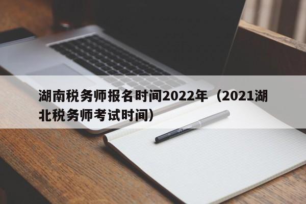 湖南税务师报名时间2022年（2021湖北税务师考试时间）