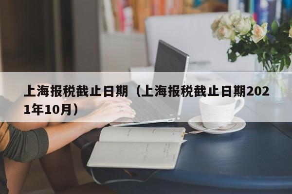 上海报税截止日期（上海报税截止日期2021年10月）