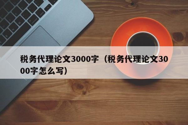 税务代理论文3000字（税务代理论文3000字怎么写）