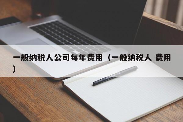 一般纳税人公司每年费用（一般纳税人 费用）