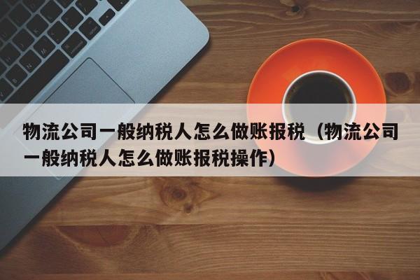 物流公司一般纳税人怎么做账报税（物流公司一般纳税人怎么做账报税操作）