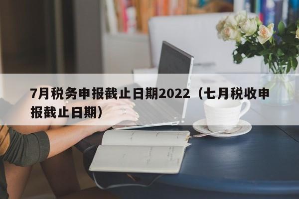 7月税务申报截止日期2022（七月税收申报截止日期）