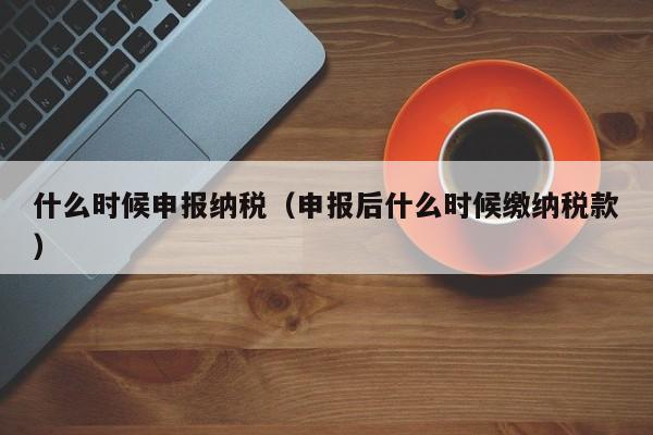 什么时候申报纳税（申报后什么时候缴纳税款）