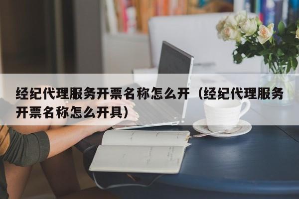 经纪代理服务开票名称怎么开（经纪代理服务开票名称怎么开具）