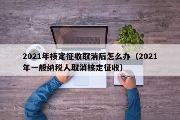 2021年核定征收取消后怎么办（2021年一般纳税人取消核定征收）