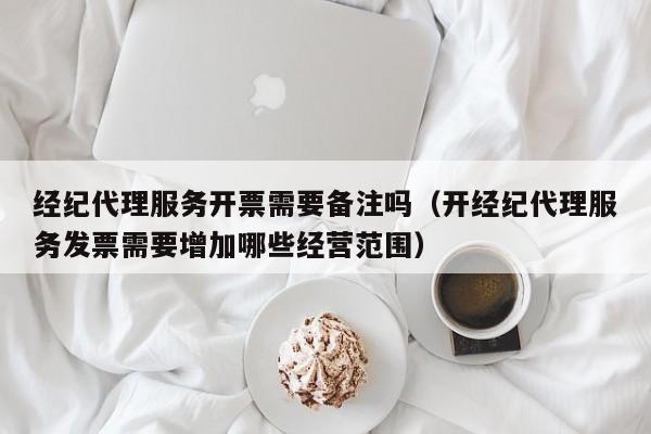 经纪代理服务开票需要备注吗（开经纪代理服务发票需要增加哪些经营范围）