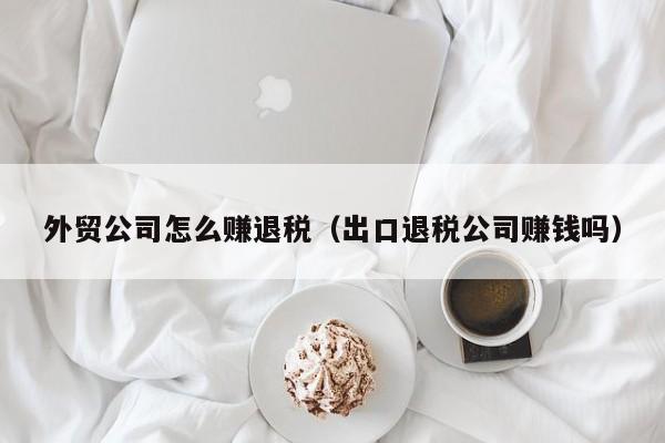 外贸公司怎么赚退税（出口退税公司赚钱吗）