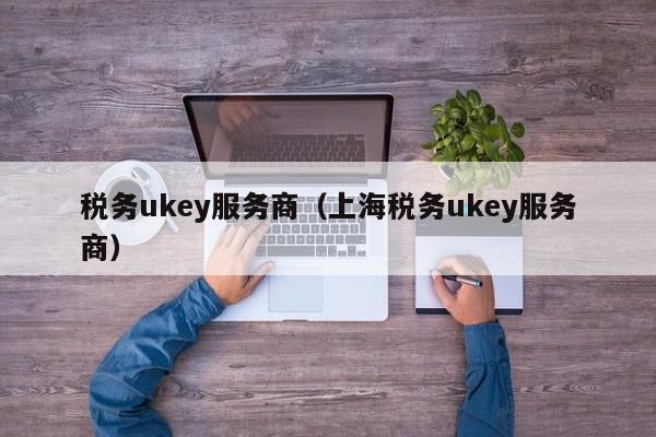 税务ukey服务商（上海税务ukey服务商）