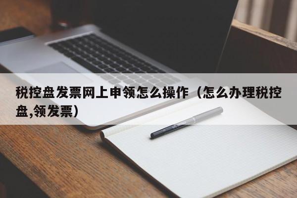 税控盘发票网上申领怎么操作（怎么办理税控盘,领发票）