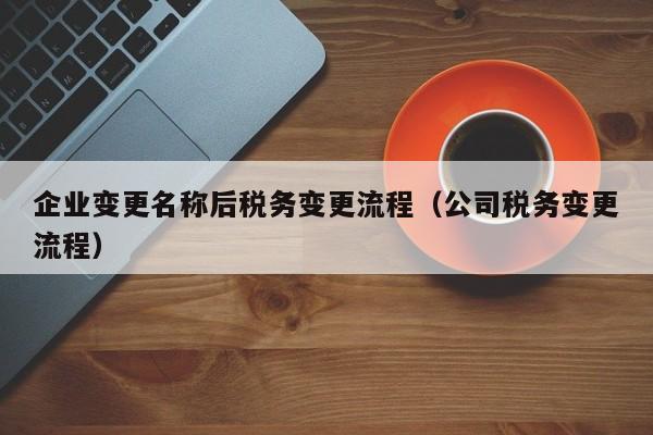 企业变更名称后税务变更流程（公司税务变更流程）