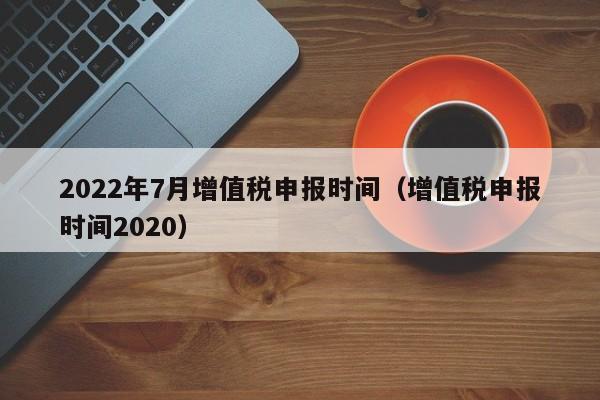 2022年7月增值税申报时间（增值税申报时间2020）