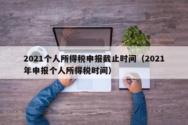 2021个人所得税申报截止时间（2021年申报个人所得税时间）