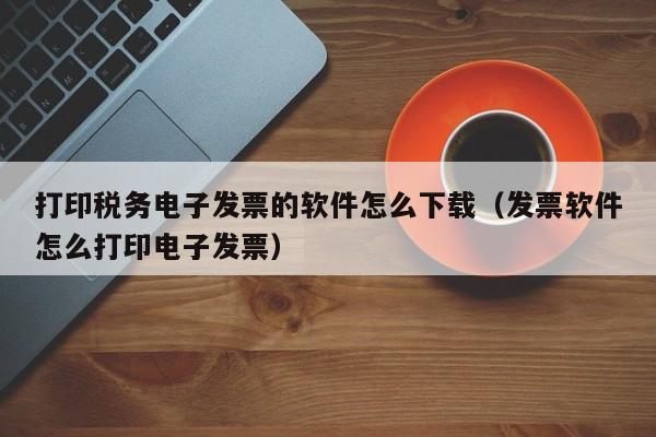 打印税务电子发票的软件怎么下载（发票软件怎么打印电子发票）