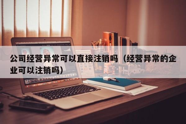 公司经营异常可以直接注销吗（经营异常的企业可以注销吗）