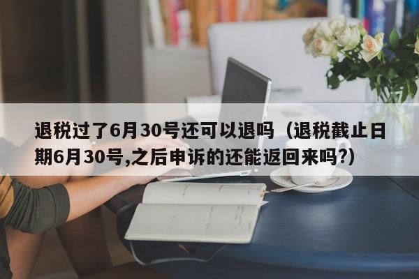 退税过了6月30号还可以退吗（退税截止日期6月30号,之后申诉的还能返回来吗?）