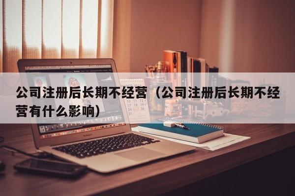 公司注册后长期不经营（公司注册后长期不经营有什么影响）