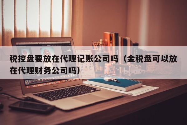 税控盘要放在代理记账公司吗（金税盘可以放在代理财务公司吗）