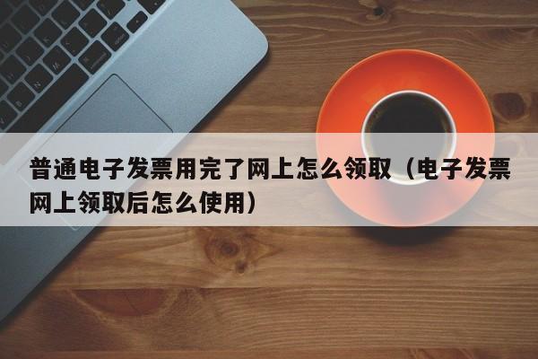 普通电子发票用完了网上怎么领取（电子发票网上领取后怎么使用）