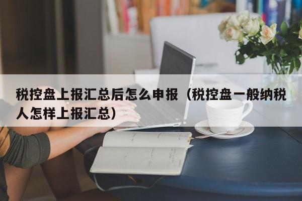 税控盘上报汇总后怎么申报（税控盘一般纳税人怎样上报汇总）