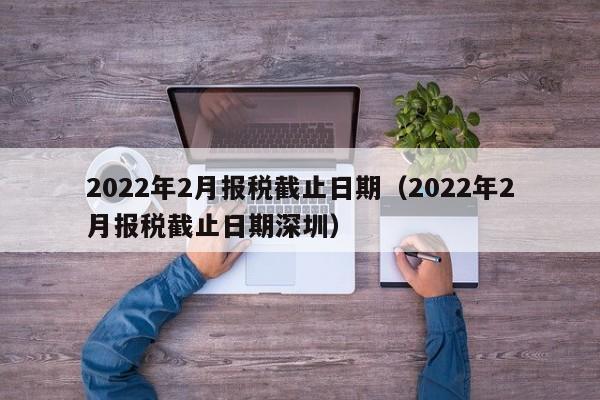 2022年2月报税截止日期（2022年2月报税截止日期深圳）