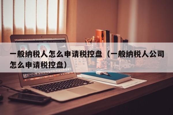 一般纳税人怎么申请税控盘（一般纳税人公司怎么申请税控盘）