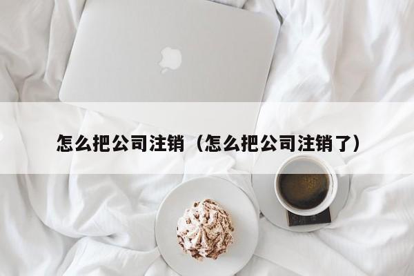 怎么把公司注销（怎么把公司注销了）