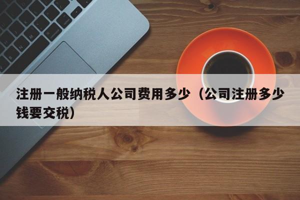 注册一般纳税人公司费用多少（公司注册多少钱要交税）