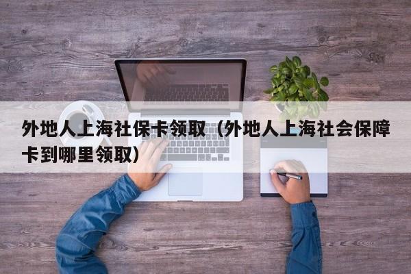 外地人上海社保卡领取（外地人上海社会保障卡到哪里领取）