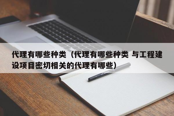 代理有哪些种类（代理有哪些种类 与工程建设项目密切相关的代理有哪些）