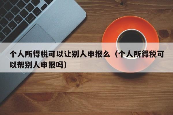 个人所得税可以让别人申报么（个人所得税可以帮别人申报吗）