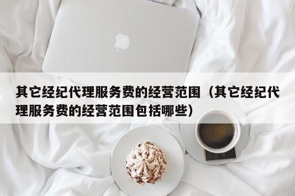 其它经纪代理服务费的经营范围（其它经纪代理服务费的经营范围包括哪些）